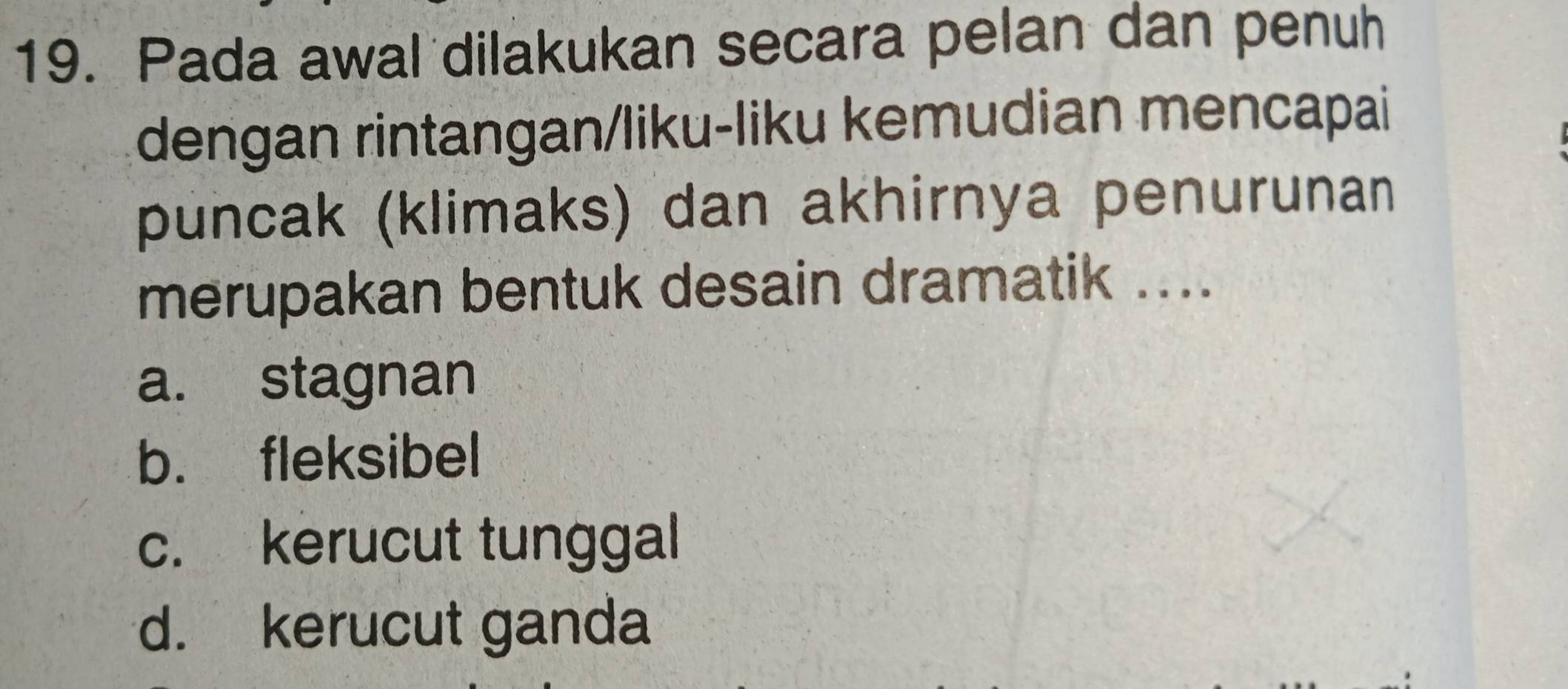 Pada awal dilakukan secara pelan dan penuh
dengan rintangan/liku-liku kemudian mencapai
puncak (klimaks) dan akhirnya penurunan
merupakan bentuk desain dramatik ....
a. stagnan
b. fleksibel
c. kerucut tunggal
d. kerucut ganda