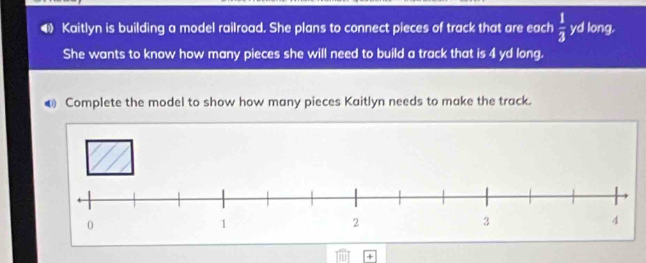 Kaitlyn is building a model railroad. She plans to connect pieces of track that are each  1/3  yd long. 
She wants to know how many pieces she will need to build a track that is 4 yd long. 
● Complete the model to show how many pieces Kaitlyn needs to make the track.