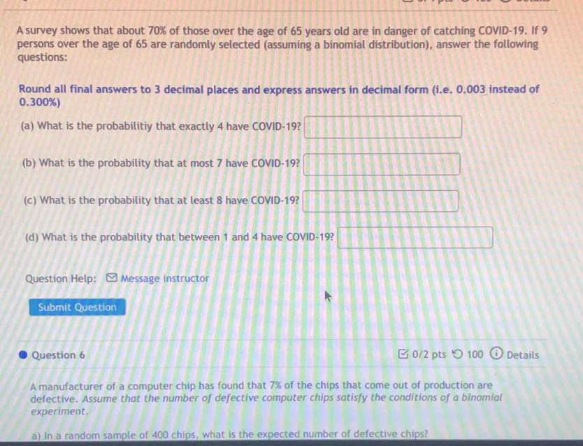 A survey shows that about 70% of those over the age of 65 years old are in danger of catching COVID- 19. If 9
persons over the age of 65 are randomly selected (assuming a binomial distribution), answer the following 
questions: 
Round all final answers to 3 decimal places and express answers in decimal form (i.e. 0.003 instead of
0.300%) 
(a) What is the probabilitiy that exactly 4 have COVID- 19? □ □ □ □ 11
(b) What is the probability that at most 7 have COVID- 19? 1111 | ^ 
(c) What is the probability that at least 8 have COVID- 19? 11111
(d) What is the probability that between 1 and 4 have COVID- 19?  8/8  □ □ □ □ □ □
Question Help: Message instructor 
Submit Question 
Question 6 □0/2 pts つ 100 Details 
A manufacturer of a computer chip has found that 7% of the chips that come out of production are 
defective. Assume that the number of defective computer chips satisfy the conditions of a binomial 
experiment. 
a) In a random sample of 400 chips, what is the expected number of defective chips?