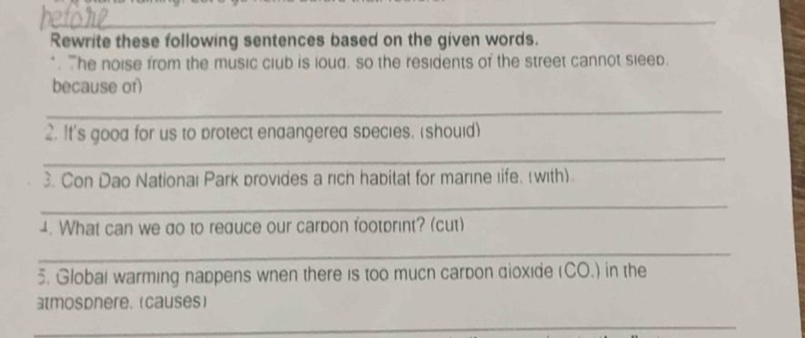 Rewrite these following sentences based on the given words. 
". The noise from the music club is ioud. so the residents of the street cannot sleep. 
because or) 
_ 
2. It's good for us to protect endangered species. (should) 
_ 
3. Con Dao Nationaı Park provides a rich habitat for marıne life. with) 
_ 
1. What can we do to reduce our carbon footbrint? (cut) 
_ 
5. Global warming nappens wnen there is too mucn carbon dioxide (CO.) in the 
atmospnere. (causes) 
_