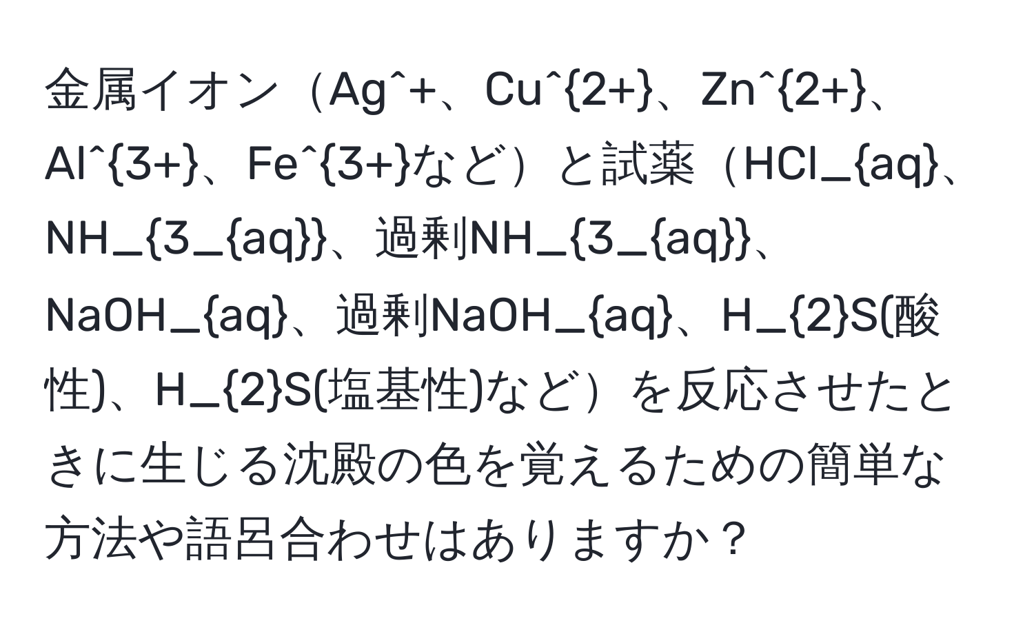 金属イオンAg^(+、Cu^2+)、Zn^(2+)、Al^(3+)、Fe^(3+)などと試薬HCl_aq、NH_3_aq、過剰NH_3_aq、NaOH_aq、過剰NaOH_aq、H_2S(酸性)、H_2S(塩基性)などを反応させたときに生じる沈殿の色を覚えるための簡単な方法や語呂合わせはありますか？