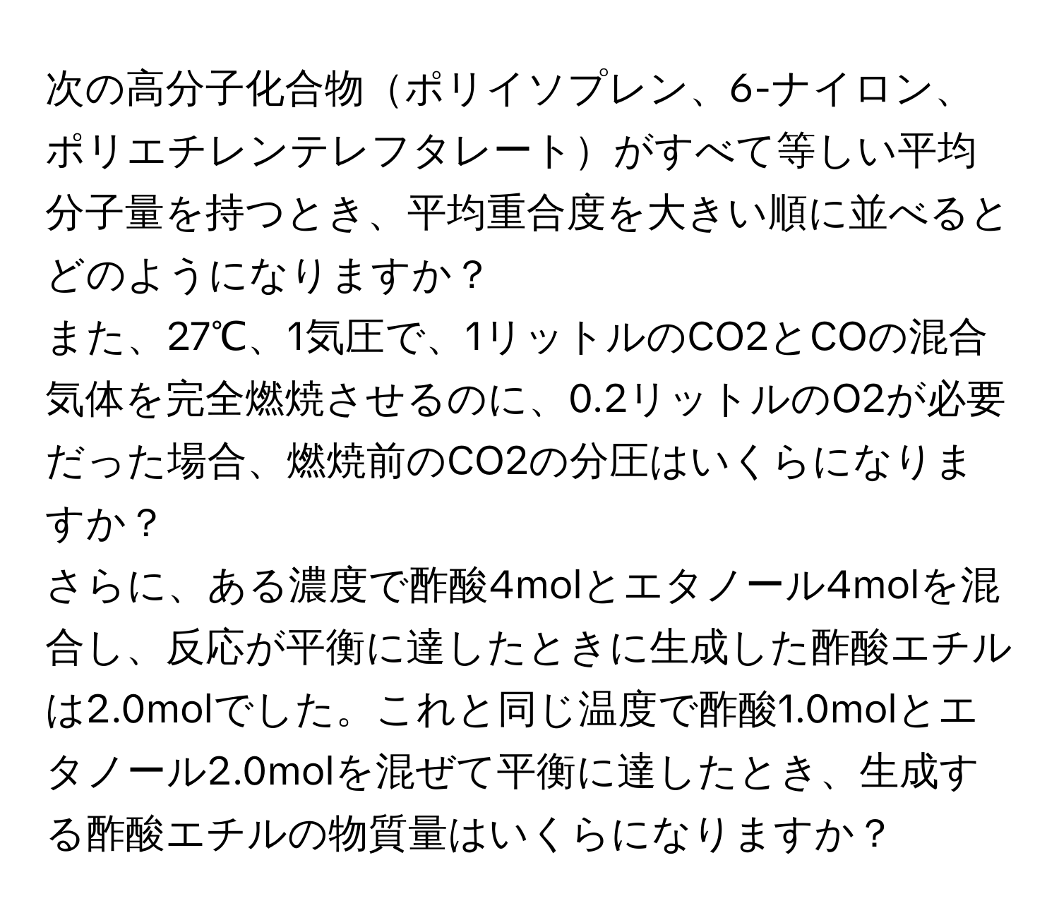 次の高分子化合物ポリイソプレン、6-ナイロン、ポリエチレンテレフタレートがすべて等しい平均分子量を持つとき、平均重合度を大きい順に並べるとどのようになりますか？

また、27℃、1気圧で、1リットルのCO2とCOの混合気体を完全燃焼させるのに、0.2リットルのO2が必要だった場合、燃焼前のCO2の分圧はいくらになりますか？

さらに、ある濃度で酢酸4molとエタノール4molを混合し、反応が平衡に達したときに生成した酢酸エチルは2.0molでした。これと同じ温度で酢酸1.0molとエタノール2.0molを混ぜて平衡に達したとき、生成する酢酸エチルの物質量はいくらになりますか？