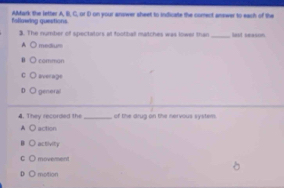 following quertions AMark the letter A, B. C. or D on your anower sheet to indicate the comect answer to each of the
3. The number of spectators at football matches was lower than _lest season
A medium
comman
C average
genera
4. They recorded the _of the drug on the nervous system
A action
activity
C moverment
D motion