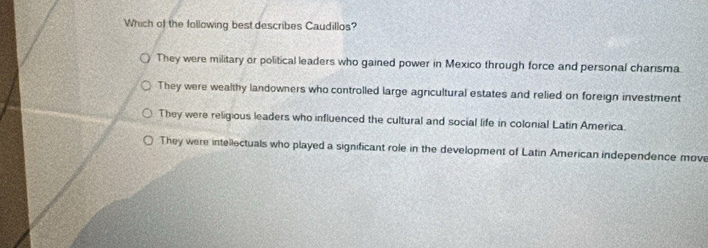 Which of the following best describes Caudillos?
They were military or political leaders who gained power in Mexico through force and personal charisma
They were wealthy landowners who controlled large agricultural estates and relied on foreign investment
They were religious leaders who influenced the cultural and social life in colonial Latin America.
They were intellectuals who played a significant role in the development of Latin American independence move