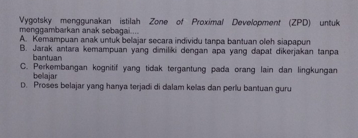 Vygotsky menggunakan istilah Zone of Proximal Development (ZPD) untuk
menggambarkan anak sebagai....
A. Kemampuan anak untuk belajar secara individu tanpa bantuan oleh siapapun
B. Jarak antara kemampuan yang dimiliki dengan apa yang dapat dikerjakan tanpa
bantuan
C. Perkembangan kognitif yang tidak tergantung pada orang lain dan lingkungan
belajar
D. Proses belajar yang hanya terjadi di dalam kelas dan perlu bantuan guru