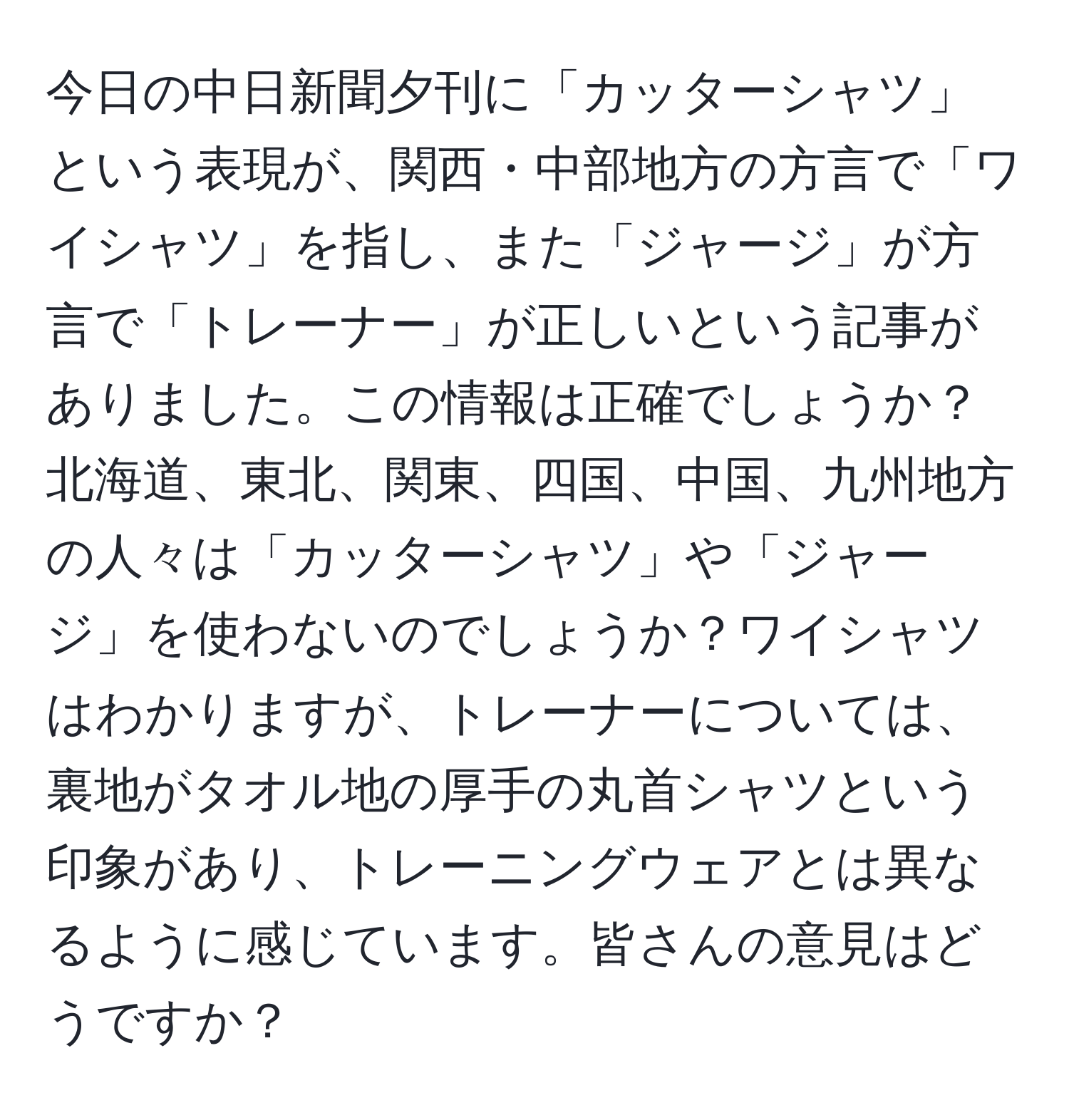 今日の中日新聞夕刊に「カッターシャツ」という表現が、関西・中部地方の方言で「ワイシャツ」を指し、また「ジャージ」が方言で「トレーナー」が正しいという記事がありました。この情報は正確でしょうか？北海道、東北、関東、四国、中国、九州地方の人々は「カッターシャツ」や「ジャージ」を使わないのでしょうか？ワイシャツはわかりますが、トレーナーについては、裏地がタオル地の厚手の丸首シャツという印象があり、トレーニングウェアとは異なるように感じています。皆さんの意見はどうですか？