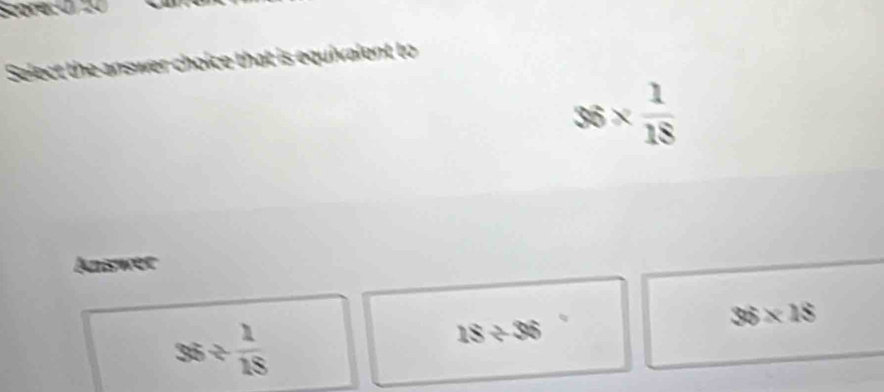 Select the answer choice that is equivalent to
36*  1/18 
Answer
36/  1/18 
18/ 36
36* 18