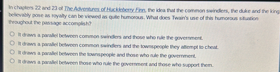 In chapters 22 and 23 of The Adventures of Huckleberry Finn, the idea that the common swindlers, the duke and the king
believably pose as royalty can be viewed as quite humorous. What does Twain's use of this humorous situation
throughout the passage accomplish?
It draws a parallel between common swindlers and those who rule the government.
It draws a parallel between common swindlers and the townspeople they attempt to cheat.
It draws a parallel between the townspeople and those who rule the government.
It draws a parallel between those who rule the government and those who support them.