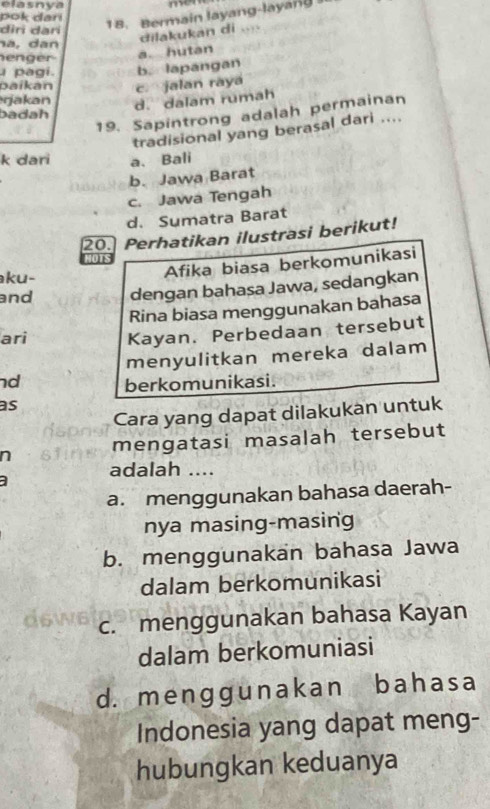 elasnya m
pok danı
dir dari
18. Bermain layang-layang
na, dan
dilakukan di
enger
a. hutan
pagi. b. lapangan
o aikan c jalan raya
rjakan d. dalam rumah
19. Sapintrong adalah permainan
badah
tradisional yang berasal dari ....
k dari a. Bali
b. Jawa Barat
c. Jawa Tengah
d. Sumatra Barat
20. Perhatikan ilustrasi berikut!
ku-
Afika biasa berkomunikasi
and dengan bahasa Jawa, sedangkan
Rina biasa menggunakan bahasa
ari Kayan. Perbedaan tersebut
menyulitkan mereka dalam
nd berkomunikasi.
as
Cara yang dapat dilakukan untuk
n mengatasi masalah tersebut
adalah ....
a. menggunakan bahasa daerah-
nya masing-masing
b. menggunakan bahasa Jawa
dalam berkomunikasi
c. menggunakan bahasa Kayan
dalam berkomuniasi
d. menɡg unakan bahasa
Indonesia yang dapat meng-
hubungkan keduanya