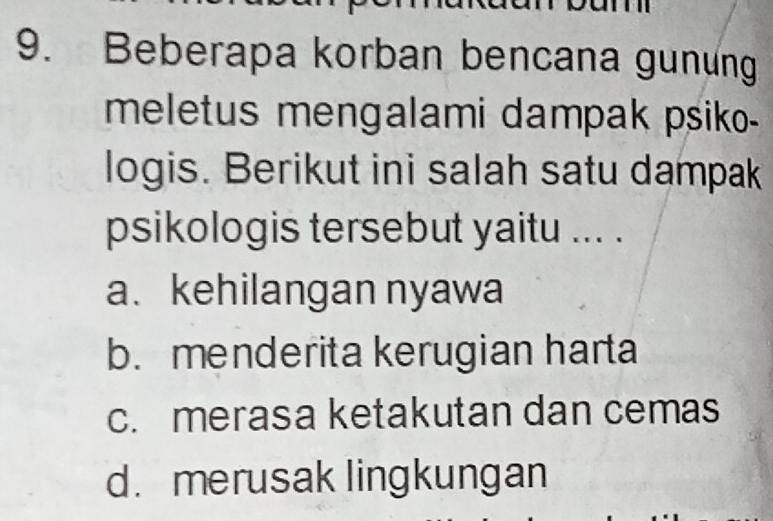 Beberapa korban bencana gunung
meletus mengalami dampak psiko-
logis. Berikut ini salah satu dampak
psikologis tersebut yaitu ... .
a. kehilangan nyawa
b. menderita kerugian harta
c. merasa ketakutan dan cemas
d. merusak lingkungan