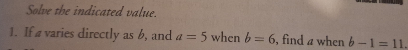 Solve the indicated value. 
1. If a varies directly as b, and a=5 when b=6 , find a when b-1=11.