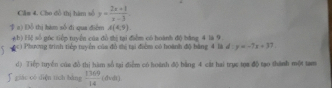 Cho đồ thị hàm số y= (2x+1)/x-3 . 
V a) Đỗ thị hàm số đi qua điểm A(4;9). 
. ậb) Hệ số góc tiếp tuyến của đồ thị tại điểm có hoành độ bằng 4 là 9.
(c) Phương trình tiếp tuyến của đô thị tại điểm có hoành độ băng 4 là đ : y=-7x+37
d) Tiếp tuyến của đồ thị hàm số tại điểm có hoành độ bằng 4 cật hai trục tọa độ tạo thành một tam
5 giác có điện tích bằng  1369/14  (dvdt).