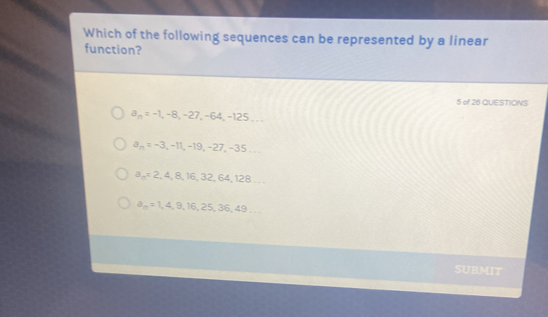 Which of the following sequences can be represented by a linear
function?
5 of 26 QUESTIONS
a_n=-1, -8, -27, -64, -125...
a_n=-3, -11, -19, -27, -35...
a_n=2,4,8,16,32,64,128...
a_n=1,4,9,16,25,36,49... 
SUBMIT