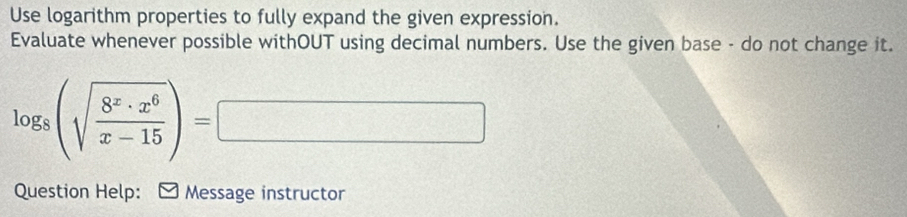 Use logarithm properties to fully expand the given expression. 
Evaluate whenever possible withOUT using decimal numbers. Use the given base - do not change it.
log _8(sqrt(frac 8^x· x^6)x-15)=□
Question Help: ] Message instructor