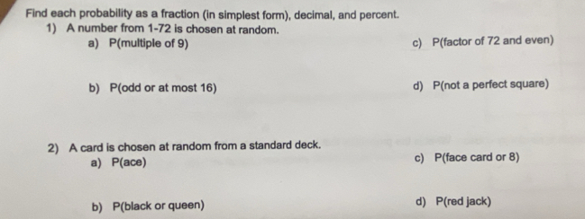 Find each probability as a fraction (in simplest form), decimal, and percent.
1) A number from 1-72 is chosen at random.
a) P(multiple of 9) c) P(factor of 72 and even)
b) P(odd or at most 16) d) P(not a perfect square)
2) A card is chosen at random from a standard deck.
a) P(ace) c) P(face card or 8)
b) P(black or queen) d) P(red jack)