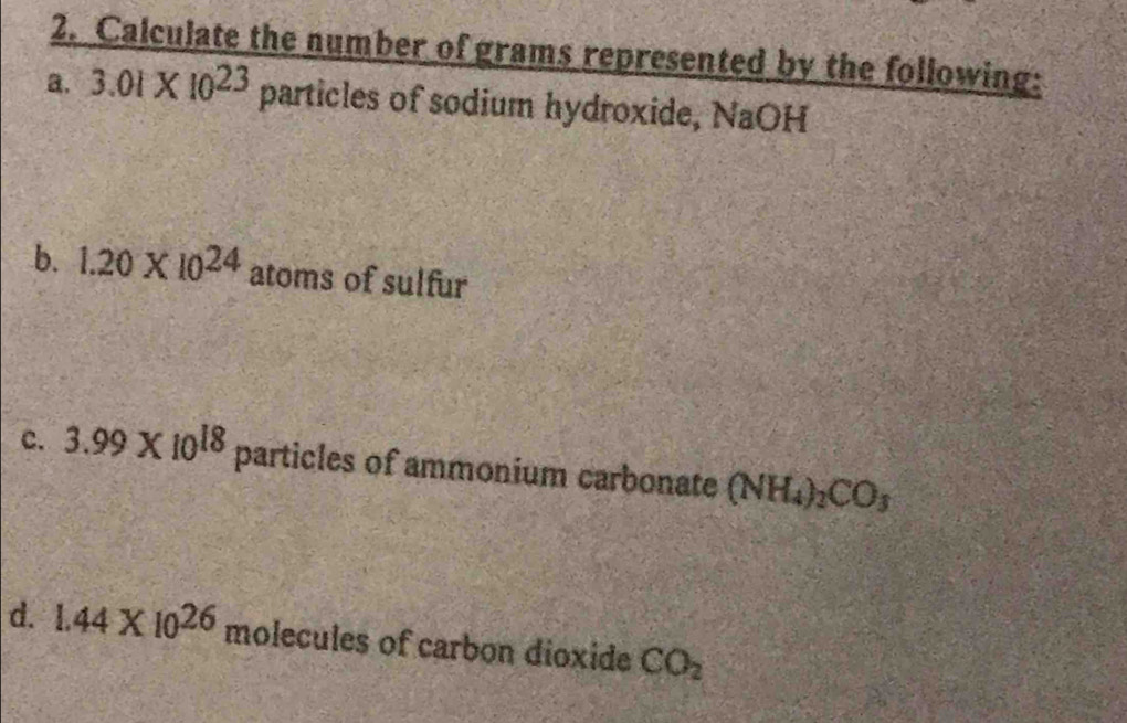 Calculate the number of grams represented by the following: 
a. 3.01* 10^(23) particles of sodium hydroxide, NaOH 
b. 1.20* 10^(24) atoms of sulfur 
c. 3.99* 10^(18) particles of ammonium carbonate (NH_4)_2CO_3
d. 1.44* 10^(26) molecules of carbon dioxide CO_2