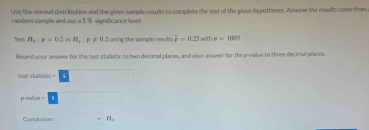 Use the normal distribution and the given sample results to complete the test of the given hypotheses. Assume the results come from 
random sample and use a 5 % significance level. 
Test H_0:p=0.2vsH_s:p!= 0.2 using the sample results hat p=0.25 with n=1003
Round your answer for the test statistic to two decimal places, and your answer for the p -value to three decimal places. 
test statistic -□
p-value -□
Conclusion: sim H_a