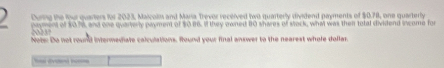 During the four quarters for 2023, Malcolm and María Trevor received two quarterly dividend payments of $0.78, one quarterly 
payment of $078, and one quarterly payment of $0.86. If they owned 80 shares of stock, what was their total dividend income for 
' 73
Note: Do not round intermediate calculations. Round your final answer to the nearest whole dollar. 
foal dvcland ieema