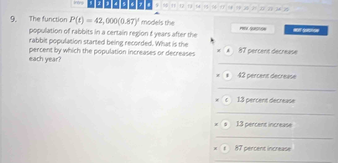 Intro 1 2 3 4 , 6 1 8 G 11 12 1 21 Vô Bộ T Bý 
9. The function P(t)=42,000(0.87)^t models the
Q =
population of rabbits in a certain region t years after the 
rabbit population started being recorded. What is the 
percent by which the population increases or decreases A 87 percent décréase 
_ 
each year? 
x a 42 percent decrease 
_ 
x c 13 percent decrease 
_ 
× 13 percent increase 
_ 
x ε 87 percent increase 
_