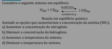 Considere o seguinte sistema em equilíbrio:
N_2(g)+3H_2(g)xrightarrow exotermica2NH_3(g)
endotérmica
Reação em equilíbrio químico
Assinale as opções que aumentariam a concentração da amônia (NH_3)
a) Aumentar a concentração do nitrogênio.
b) Diminuir a concentração do hidrogênio.
c) Aumentar a temperatura do sistema.
d) Diminuir a temperatura do sistema.