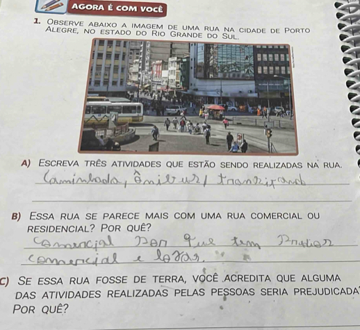 AGORA É cOM Você 
1. Observe abaixo a imagem de uma rua na cidade de Porto 
Alegre, no estado do Rio Grande 
A) Escreva três atividades que estão sendo realizadas na rua. 
_ 
_ 
B) Essa rua se parece mais com uma rua comercial ou 
residencial? Por quê? 
_ 
_ 
c) Se essa rua fosse de terra, você acredita que alguma 
DAS ATIVIDADES REALIZADAS PELAS PESSOAS SERIA PREJUDICADA? 
Por quê?