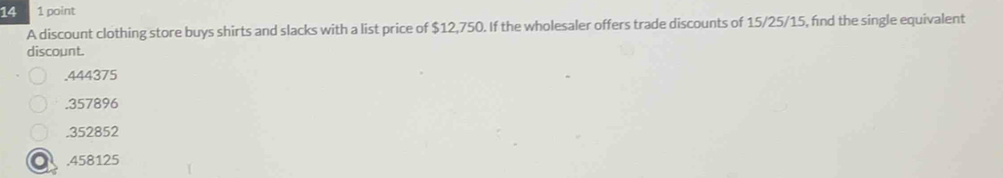 14 1 point
A discount clothing store buys shirts and slacks with a list price of $12,750. If the wholesaler offers trade discounts of 15/25/15, fnd the single equivalent
discount.. 444375 . 357896 . 352852 . 458125