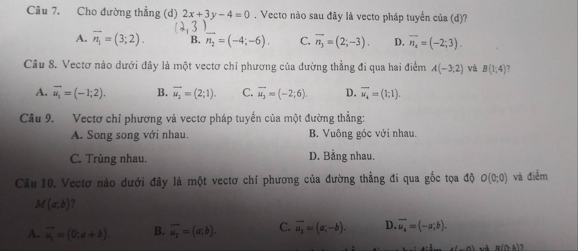 Cho đường thẳng (d) 2x+3y-4=0. Vecto nào sau đây là vecto pháp tuyển của (d)?
A. vector n_1=(3;2). vector n_2=(-4;-6). C. vector n_3=(2;-3). D. vector n_4=(-2;3). 
B.
Câu 8. Vectơ nào dưới đây là một vectơ chỉ phương của đường thẳng đi qua hai điểm A(-3;2) và B(1;4) 7
A. vector u_1=(-1;2). B. vector u_2=(2;1). C. vector u_3=(-2;6). D. vector u_4=(1;1). 
Câu 9. Vectơ chi phương và vectơ pháp tuyến của một đường thẳng:
A. Song song với nhau. B. Vuông góc với nhau.
C. Trùng nhau.
D. Bằng nhau.
Câu 10. Vectơ nào dưới đây là một vectơ chỉ phương của đường thẳng đi qua gốc tọa độ O(0;0) và điểm
M(a;b) 2
C.
D.
A. vector u_1=(0;a+b). B. vector u_2=(a;b). vector u_3=(a;-b). vector u_4=(-a;b).
(_a,0) và R(0· h)?