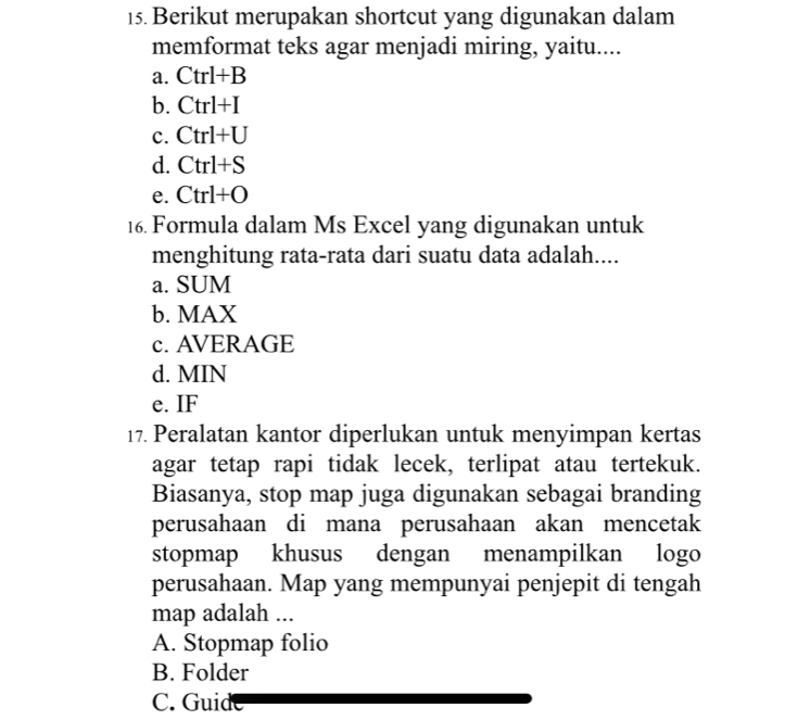 Berikut merupakan shortcut yang digunakan dalam
memformat teks agar menjadi miring, yaitu....
a. Ctrl+B
b. Ctrl+I
c. Ctrl+U
d. Ctrl+S
e. Ctrl+O
16. Formula dalam Ms Excel yang digunakan untuk
menghitung rata-rata dari suatu data adalah....
a. SUM
b. MAX
c. AVERAGE
d. MIN
e. IF
17. Peralatan kantor diperlukan untuk menyimpan kertas
agar tetap rapi tidak lecek, terlipat atau tertekuk.
Biasanya, stop map juga digunakan sebagai branding
perusahaan di mana perusahaan akan mencetak
stopmap khusus dengan menampilkan logo
perusahaan. Map yang mempunyai penjepit di tengah
map adalah ...
A. Stopmap folio
B. Folder
C. Guide