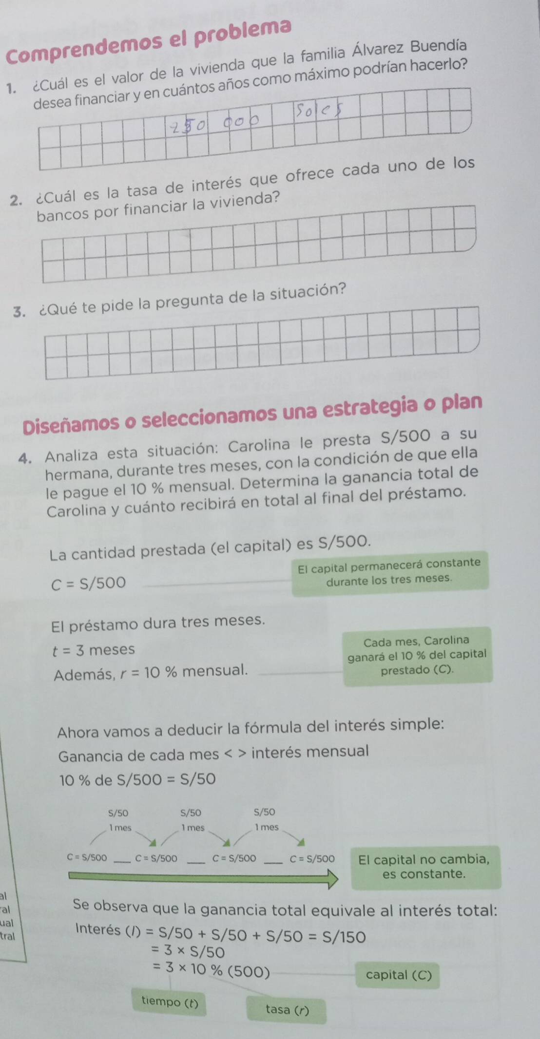 Comprendemos el problema
alor de la vivienda que la familia Álvarez Buendía
máximo podrían hacerlo?
2. ¿Cuál es la tasa de interés que o
bancos por financiar la vivienda?
3. ¿Qué te pide la pregunta de la situación?
Diseñamos o seleccionamos una estrategia o plan
4. Analiza esta situación: Carolina le presta S/500 a su
hermana, durante tres meses, con la condición de que ella
le pague el 10 % mensual. Determina la ganancia total de
Carolina y cuánto recibirá en total al final del préstamo.
La cantidad prestada (el capital) es S/500.
El capital permanecerá constante
_ C=S/500
durante los tres meses.
El préstamo dura tres meses.
t=3 meses Cada mes, Carolina
ganará el 10 % del capital
Además, r=10% mensual. _prestado (C).
Ahora vamos a deducir la fórmula del interés simple:
Ganancia de cada mes < > interés mensual
10 % de S/500=S/50
l capital no cambia,
es constante.
al
Se observa que la ganancia total equivale al interés total:
ual Interés (I)=S/50+S/50+S/50=S/150
tral
=3* S/50
=3* 10% (500)
capital (C)
tiempo (t) tasa (r)