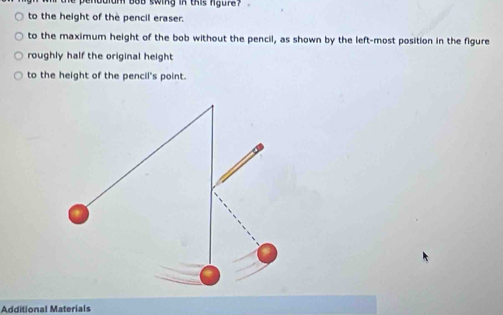 um bob swing in this ngure? . 
to the height of the pencil eraser. 
to the maximum height of the bob without the pencil, as shown by the left-most position in the figure 
roughly half the original height 
to the height of the pencil's point. 
Additional Materials