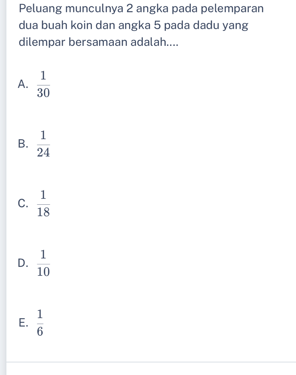 Peluang munculnya 2 angka pada pelemparan
dua buah koin dan angka 5 pada dadu yang
dilempar bersamaan adalah....
A.  1/30 
B.  1/24 
C.  1/18 
D.  1/10 
E.  1/6 