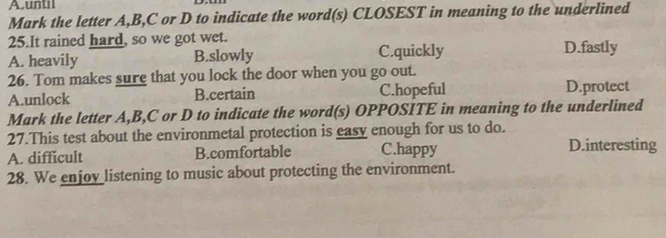 A.until
Mark the letter A, B, C or D to indicate the word(s) CLOSEST in meaning to the underlined
25.It rained hard, so we got wet.
A. heavily B.slowly C.quickly
D.fastly
26. Tom makes sure that you lock the door when you go out.
A.unlock B.certain C.hopeful D.protect
Mark the letter A, B, C or D to indicate the word(s) OPPOSITE in meaning to the underlined
27.This test about the environmetal protection is easy enough for us to do.
A. difficult B.comfortable C.happy
D.interesting
28. We enjoy listening to music about protecting the environment.