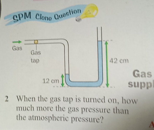 SPM Clone Question 
as 
pp 
2 When the gas tap is turned on, how 
much more the gas pressure than 
the atmospheric pressure? 
a