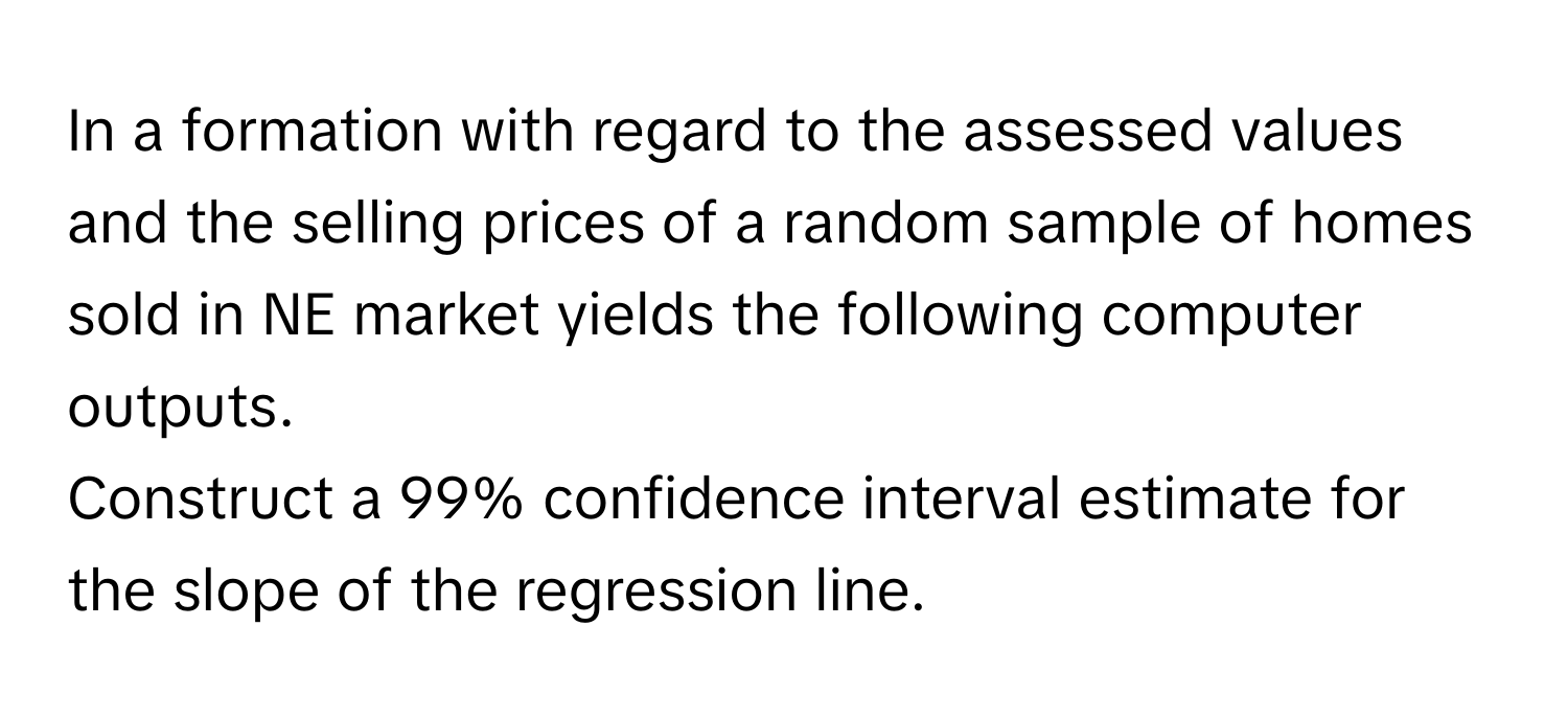 In a formation with regard to the assessed values and the selling prices of a random sample of homes sold in NE market yields the following computer outputs. 
Construct a 99% confidence interval estimate for the slope of the regression line.