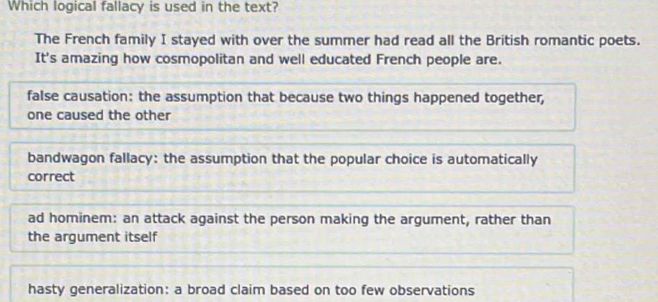 Which logical fallacy is used in the text?
The French family I stayed with over the summer had read all the British romantic poets.
It's amazing how cosmopolitan and well educated French people are.
false causation: the assumption that because two things happened together,
one caused the other
bandwagon fallacy: the assumption that the popular choice is automatically
correct
ad hominem: an attack against the person making the argument, rather than
the argument itself
hasty generalization: a broad claim based on too few observations