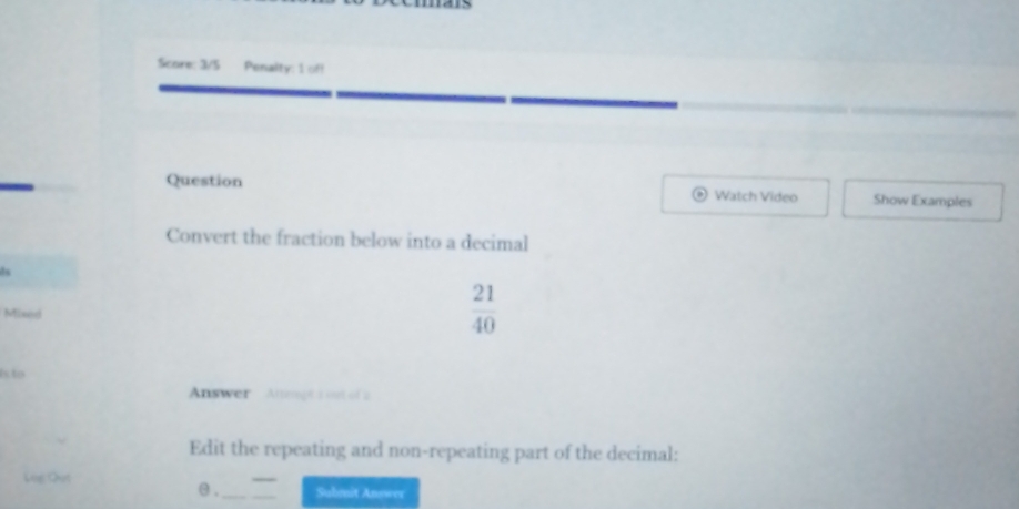 Score: 3/5 Penalty: 1 off 
Question Show Examples 
Watch Video 
Convert the fraction below into a decimal 
is 
Mixed
 21/40 
is to 
Answer Altengt a out of 2 
Edit the repeating and non-repeating part of the decimal: 
Đùg Qut 
θ ._ Submit Answer