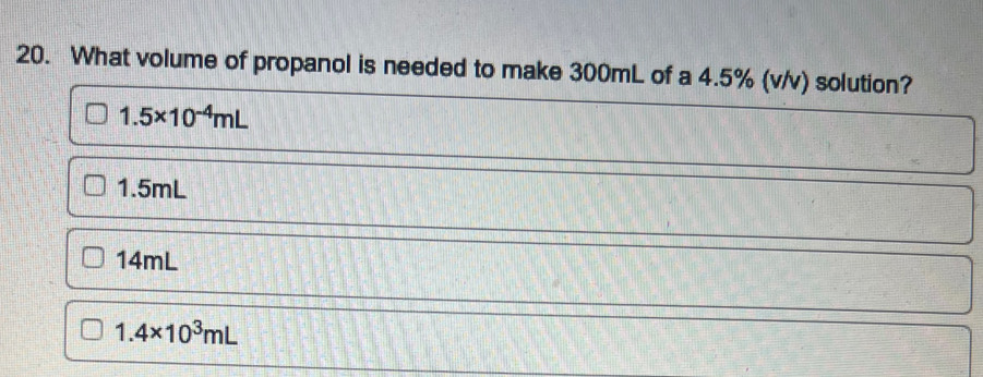 What volume of propanol is needed to make 300mL of a 4.5% (v/v) solution?
1.5* 10^(-4)mL
1.5mL
14mL
1.4* 10^3mL