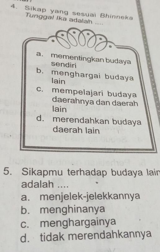 Sikap yang sesuai Bhinneka
Tunggal Ika adalah ....
a. mementingkan budaya
sendiri
b. menghargai budaya
lain
c. mempelajari budaya
daerahnya dan daerah
lain
d. merendahkan budaya
daerah lain
5. Sikapmu terhadap budaya lain
adalah ....
a. menjelek-jelekkannya
b. menghinanya
c. menghargainya
d. tidak merendahkannya