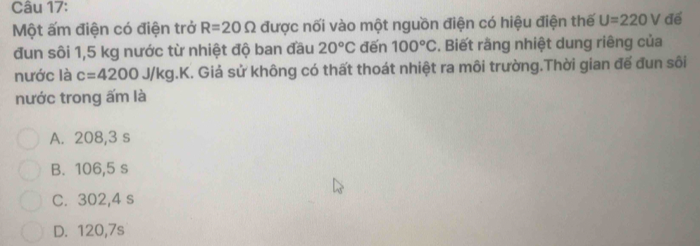 Một ấm điện có điện trở R=20Omega được nối vào một nguồn điện có hiệu điện thế U=220V để
đun sôi 1,5 kg nước từ nhiệt độ ban đầu 20°C đến 100°C *. Biết rằng nhiệt dung riêng của
nước là c=4200J/kg 1.K. Giả sử không có thất thoát nhiệt ra môi trường.Thời gian đế đun sôi
nước trong ấm là
A. 208,3 s
B. 106,5 s
C. 302,4 s
D. 120, 7s