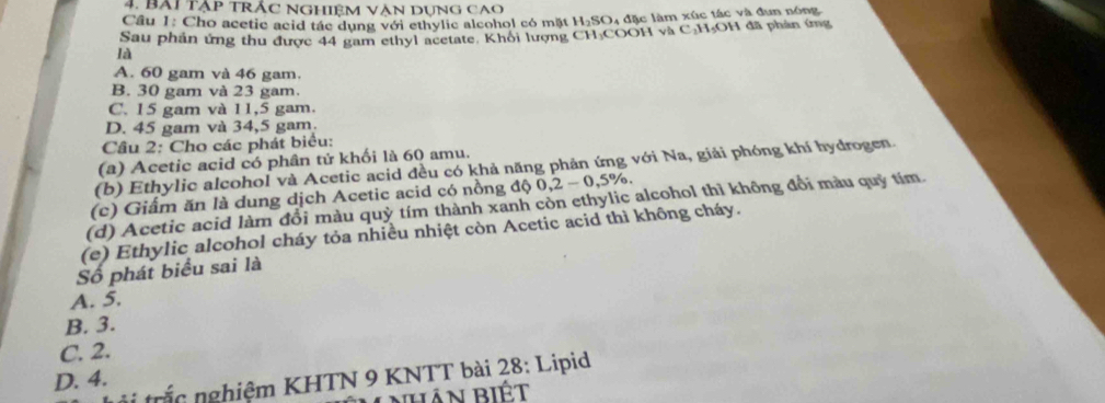 Bài tập trắc NGhiệm Vận Dụng Cao
Cầu 1: Cho acetic acid tác dụng với ethylic alcohol có mặt H₂SO, đặc làm xúc tác và đun nóng
Sau phần ứng thu được 44 gam ethyl acetate. Khôi lượng CH₃COOH và C: H₃OH đã phân ứng
là
A. 60 gam và 46 gam.
B. 30 gam và 23 gam.
C. 15 gam và 11,5 gam.
D. 45 gam và 34,5 gam.
Câu 2: Cho các phát biểu:
(a) Acetic acid có phân tử khối là 60 amu.
(b) Ethylic alcohol và Acetic acid đều có khả năng phản ứng với Na, giải phóng khí hydrogen.
(c) Giấm ăn là dung dịch Acetic acid có nồng độ 0,2-0,5%
(d) Acetic acid làm đổi màu quỳ tím thành xanh còn ethylic alcohol thì không đổi màu quỷ tím
(e) Ethylic alcohol cháy tỏa nhiều nhiệt còn Acetic acid thì không cháy.
Số phát biểu sai là
A. 5.
B. 3.
C. 2.
D. 4.
trắc nghiệm KHTN 9 KNTT bài 28: Lipid
HAn biÉt