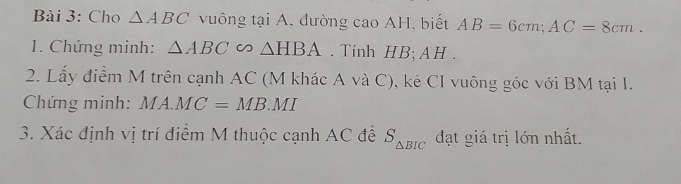 Cho △ ABC vuông tại A, đường cao AH, biết AB=6cm; AC=8cm. 
1. Chứng minh: △ ABC ∽ △ HBA. Tính HB; AH. 
2. Lấy điểm M trên cạnh AC (M khác A và C), kẻ CI vuông góc với BM tại I. 
Chứng minh: MA.MC=MB.MI
3. Xác định vị trí điểm M thuộc cạnh AC để S_△ BIC đạt giá trị lớn nhất.