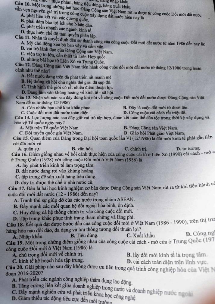 ung, năng nhập khâu,
g tực - thực phâm, hàng tiêu dùng, hàng xuất khẩu,
Câu 10. Một trong những bài học Đảng Cộng sản Việt Nam rút ra được từ công cuộc Đổi mới đất nước
vẫn vẹn nguyên giá trị trong công cuộc xây dựng đất nước hiện nay là
A. phải liên kết với các cường quốc.
B. phải đảm bảo lợi ích cho Nhân dân.
C. phát triển nhanh các ngành kinh tế.
D. thực hiện chế độ tam quyền phân lập.
Câu 11. Nhân tố quyết định đến sự thành công của công cuộc Đổi mới đất nước từ năm 1986 đến nay là:
A. Mỹ chủ động xóa bỏ bao vây và cấm vận.
B. vai trò lãnh đạo của Đảng Cộng sản Việt Nam.
C. viện trợ to lớn, cần thiết từ Liên Hợp quốc.
D. những bài học từ Liên Xô và Trung Quốc.
Câu 12. Đảng Cộng sản Việt Nam tiến hành công cuộc đổi mới đất nước từ tháng 12/1986 trong hoàn
cảnh như thế nào?
A. Đất nước đang trên đà phát triển rất mạnh mẽ.
B. Hệ thống xã hội chủ nghĩa thế giới đã sụp đổ.
C. Tình hình thế giới có rất nhiều điểm thuận lợi.
D. Đang lầm vào khủng hoảng về kinh tế - xã hội.
Câu 13. Nhận xét nào sau đây đúng khi nói về công cuộc Đổi mới đắt nước được Đảng Cộng sản Việt
Nam đề ra từ tháng 12/1986?
A. Còn nhiều hạn chế khó khắc phục. B. Đây là cuộc đổi mới từ dưới lên.
C. Cuộc đổi mới đất nước toàn diện. D. Công cuộc cải cách rất triệt đề.
Câu 14. Lực lượng nào sau đây giữ vai trò tập hợp, đoàn kết toàn thể dân tộc trong thời kỳ xây dựng và
bảo vệ Tổ quốc ngày nay?
A. Mặt trận Tổ quốc Việt Nam. B. Đảng Cộng sản Việt Nam.
C. Đội tuyển quốc gia Việt Nam. D. Giáo hội Phật giáo Việt Nam.
Câu 15. Quan điểm của Đảng trong Đại hội toàn quốc lần VI (12/1986) là đổi mới kinh tế phải gắn liên
với đổi mới về
A. quân sự. B. văn hóa. C. chính trj. D. tư tưởng.
Câu 16. Điểm giống nhau về bối cảnh thực hiện của công cuộc cải tổ ở Liên Xô (1990) cải cách - mở c
ở Trung Quốc (1978) với công cuộc Đổi mới ở Việt Nam (1986) là
A. lấy phát triển kinh tế làm trọng tâm.
B. đất nước đang rơi vào khủng hoàng.
C. tập trung để sản xuất hàng tiêu dùng.
D. duy trì được thể chế ở nhà nước cũ.
Câu 17. Đâu là bài học kinh nghiệm cơ bản được Đảng Cộng sản Việt Nam rút ra từ khi tiến hành có
cuộc đổi mới đất nước (12 - 1986) đến nay?
A. Tranh thủ sự giúp đỡ của các nước trong nhóm ASEAN.
B. Đầy mạnh các mối quan hệ đối ngoại hòa bình, ổn định.
C. Huy động cả hệ thống chính trị vào công cuộc đổi mới.
D. Tập trung khắc phục tình trạng tham những và lãng phí.
Câu 18. Kết quả đạt được bước đầu của công cuộc đồi mới ở Việt Nam (1986 - 1990), trên thị trư
hàng hóa nào dồi dào, đa dạng và lưu thông tương đối thuận lợi?
A. Nhập khẩu B. Tiêu dùng. C. Xuất khẩu
D. Công ng
Câu 19. Một trong những điểm giống nhau của công cuộc cải cách - mở cửa ở Trung Quốc (197
công cuộc Đồi mới ở Việt Nam (1986) là
A. chú trọng đổi mới về chính trị. B. lấy đổi mới kinh tế là trọng tâm.
C. kinh tế kế hoạch hóa tập trung. D. cải cách toàn diện trên lĩnh vực.
Câu 20. Giải pháp nào sau đây không được ưu tiên trong quá trình công nghiệp hóa của Việt N
đoạn 2016-2020?
A. Phát triển các ngành công nghiệp thâm dụng lao động.
B. Tăng cường liên kết giữa doanh nghiệp trong nước và doanh nghiệp nước ngoài
C. Đầy mạnh nghiên cứu và phát triển khoa học công nghệ
D. Giảm thiểu tác động tiêu cực đến môi trường