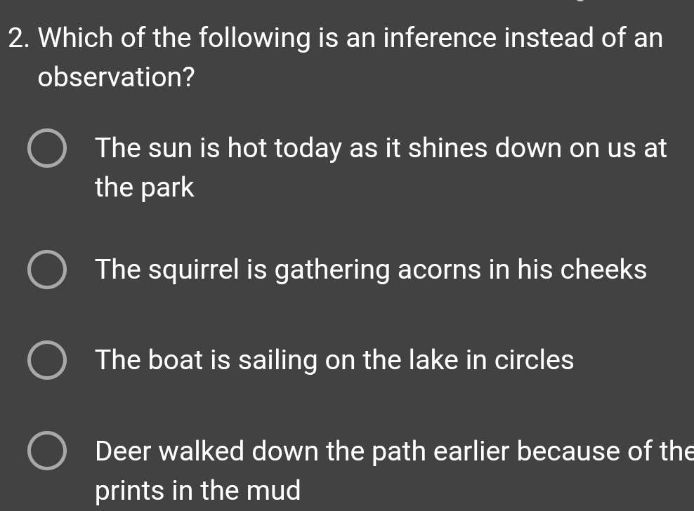 Which of the following is an inference instead of an
observation?
The sun is hot today as it shines down on us at
the park
The squirrel is gathering acorns in his cheeks
The boat is sailing on the lake in circles
Deer walked down the path earlier because of the
prints in the mud