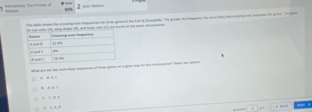 interactivity: The Process of 80%
2 Quiz: Melosis
1 Melosis
The table shows the crossing-over frequencies for three genes in the fruit fly Drosophila. The greater the frequency, the more likely that crossing over eeparates the genes. The gene
(8), and body color (C) are found on the same chromesome
What are the two most likelly sequences of these genes on a gene map for this chromosome? Select two options
A. B,A, C
B. A. B. C
C. C. B. A
D. C. A. B cf 6 4 Book Nost b
Questan 6