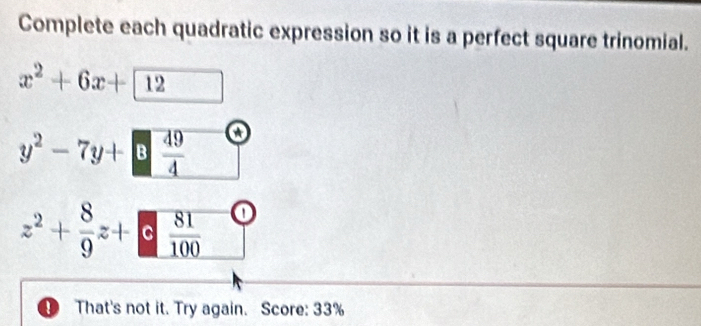 Complete each quadratic expression so it is a perfect square trinomial.
x^2+6x+12
y^2-7y+□  49/4  a
z^2+ 8/9 z+ 81/100  o
D That's not it. Try again. Score: 33%