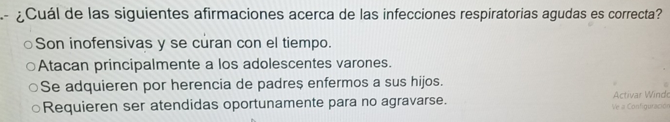 ¿Cuál de las siguientes afirmaciones acerca de las infecciones respiratorias agudas es correcta?
Son inofensivas y se curan con el tiempo.
Atacan principalmente a los adolescentes varones.
Se adquieren por herencia de padre$ enfermos a sus hijos.
Activar Windo
Requieren ser atendidas oportunamente para no agravarse.
Ve a Configuración