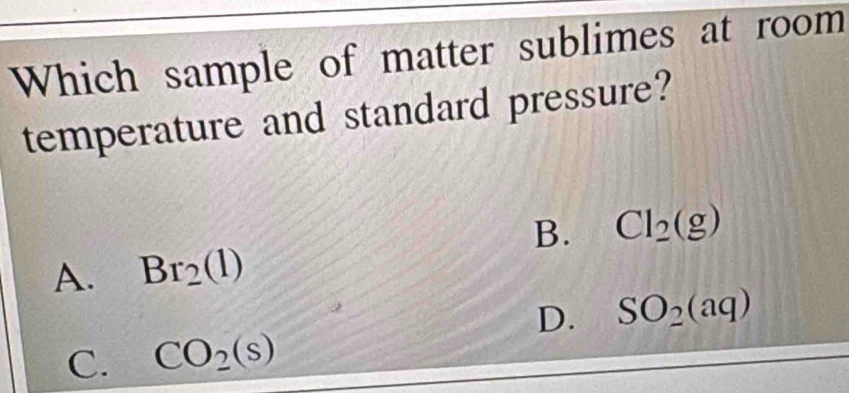 Which sample of matter sublimes at room
temperature and standard pressure?
B. Cl_2(g)
A. Br_2(l)
D. SO_2(aq)
C. CO_2(s)