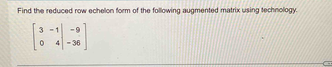 Find the reduced row echelon form of the following augmented matrix using technology.
beginbmatrix 3&-1&|&-9 0&4&|&-36endbmatrix
