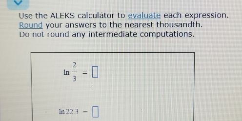 Use the ALEKS calculator to evaluate each expression. 
Round your answers to the nearest thousandth. 
Do not round any intermediate computations.
ln  2/3 =□
1n 22.3=□