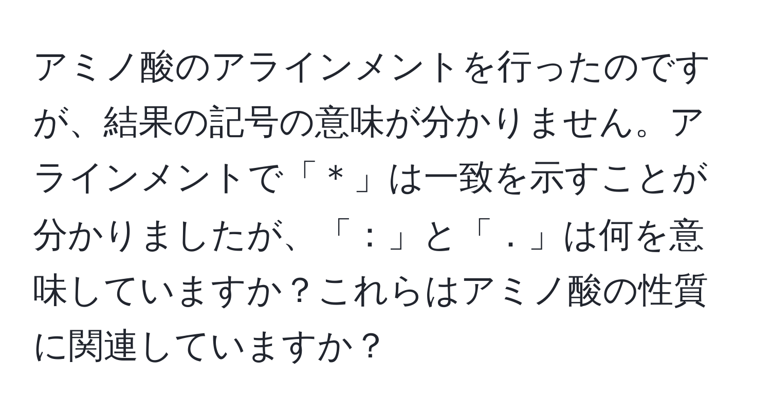 アミノ酸のアラインメントを行ったのですが、結果の記号の意味が分かりません。アラインメントで「＊」は一致を示すことが分かりましたが、「：」と「．」は何を意味していますか？これらはアミノ酸の性質に関連していますか？